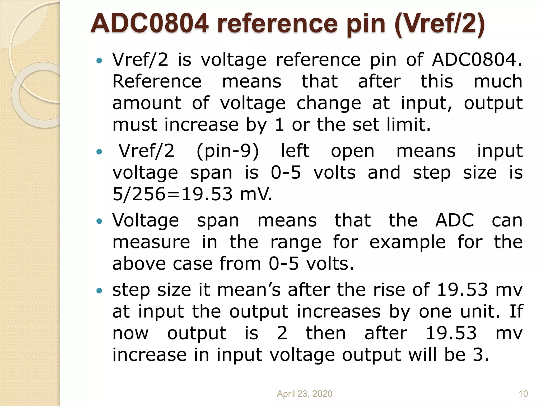 ADC0804 reference pin (Vref/2)
 Vref/2 is voltage reference pin of ADC0804.
Reference means that after this much
amount of voltage change at input, output
must increase by 1 or the set limit.
 Vref/2 (pin-9) left open means input
voltage span is 0-5 volts and step size is
5/256=19.53 mV.
 Voltage span means that the ADC can
measure in the range for example for the
above case from 0-5 volts.
 step size it mean’s after the rise of 19.53 mv
at input the output increases by one unit. If
now output is 2 then after 19.53 mv
increase in input voltage output will be 3.
April 23, 2020 10
 