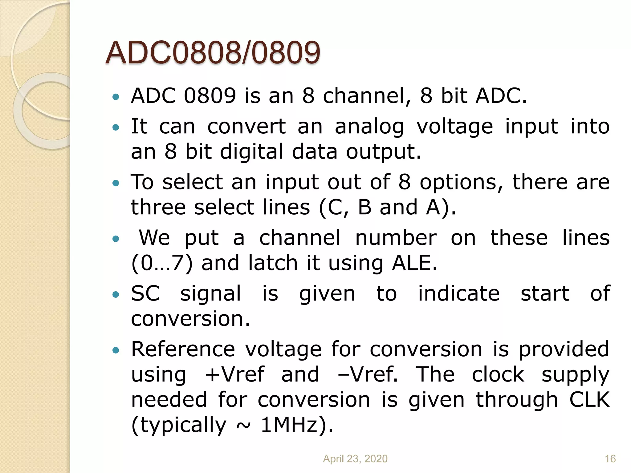 ADC0808/0809
 ADC 0809 is an 8 channel, 8 bit ADC.
 It can convert an analog voltage input into
an 8 bit digital data output.
 To select an input out of 8 options, there are
three select lines (C, B and A).
 We put a channel number on these lines
(0…7) and latch it using ALE.
 SC signal is given to indicate start of
conversion.
 Reference voltage for conversion is provided
using +Vref and –Vref. The clock supply
needed for conversion is given through CLK
(typically ~ 1MHz).
April 23, 2020 16
 