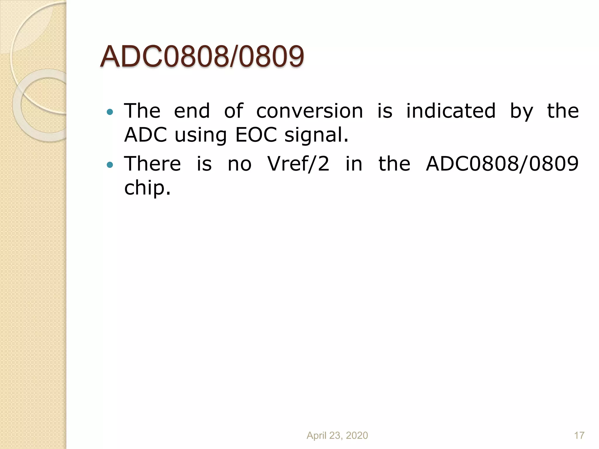 ADC0808/0809
 The end of conversion is indicated by the
ADC using EOC signal.
 There is no Vref/2 in the ADC0808/0809
chip.
April 23, 2020 17
 