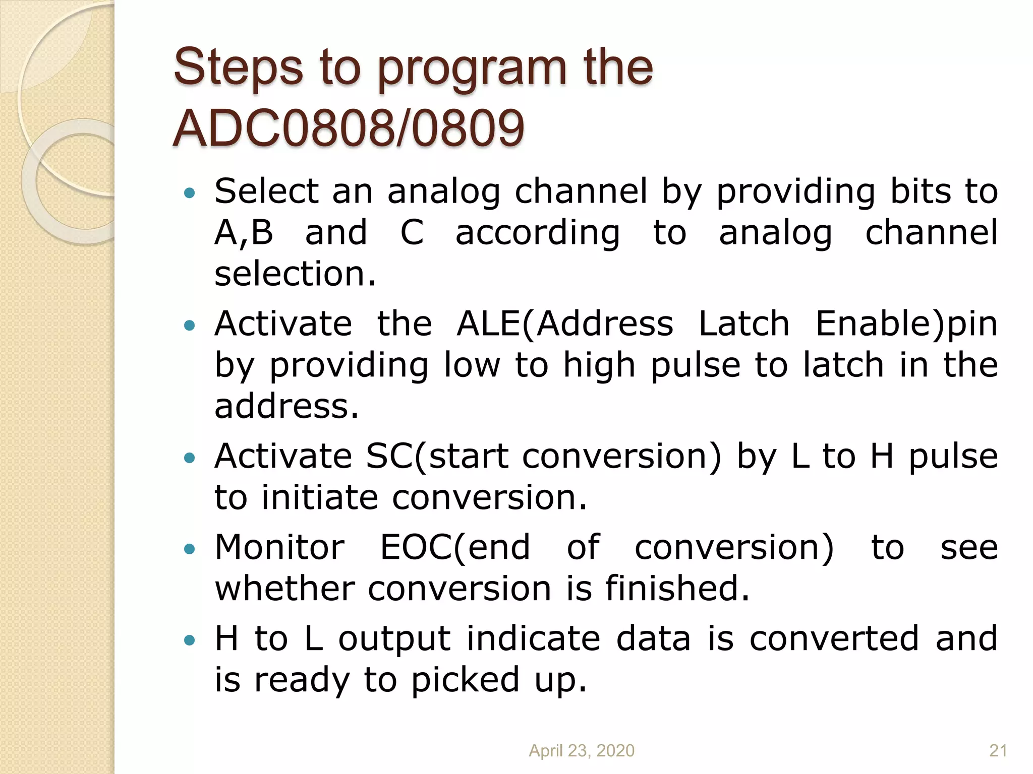 Steps to program the
ADC0808/0809
 Select an analog channel by providing bits to
A,B and C according to analog channel
selection.
 Activate the ALE(Address Latch Enable)pin
by providing low to high pulse to latch in the
address.
 Activate SC(start conversion) by L to H pulse
to initiate conversion.
 Monitor EOC(end of conversion) to see
whether conversion is finished.
 H to L output indicate data is converted and
is ready to picked up.
April 23, 2020 21
 