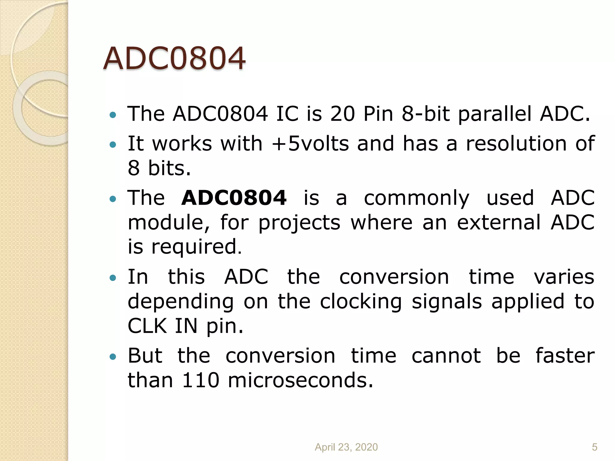 ADC0804
 The ADC0804 IC is 20 Pin 8-bit parallel ADC.
 It works with +5volts and has a resolution of
8 bits.
 The ADC0804 is a commonly used ADC
module, for projects where an external ADC
is required.
 In this ADC the conversion time varies
depending on the clocking signals applied to
CLK IN pin.
 But the conversion time cannot be faster
than 110 microseconds.
April 23, 2020 5
 