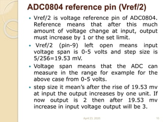 ADC0804 reference pin (Vref/2)
 Vref/2 is voltage reference pin of ADC0804.
Reference means that after this much
amount of voltage change at input, output
must increase by 1 or the set limit.
 Vref/2 (pin-9) left open means input
voltage span is 0-5 volts and step size is
5/256=19.53 mV.
 Voltage span means that the ADC can
measure in the range for example for the
above case from 0-5 volts.
 step size it mean’s after the rise of 19.53 mv
at input the output increases by one unit. If
now output is 2 then after 19.53 mv
increase in input voltage output will be 3.
April 23, 2020 10
 