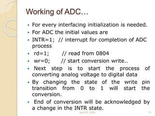 Working of ADC…
 For every interfacing initialization is needed.
 For ADC the initial values are
 INTR=1; // interrupt for completion of ADC
process
 rd=1; // read from 0804
 wr=0; // start conversion write..
 Next step is to start the process of
converting analog voltage to digital data
 By changing the state of the write pin
transition from 0 to 1 will start the
conversion.
 End of conversion will be acknowledged by
a change in the INTR state.
April 23, 2020 13
 