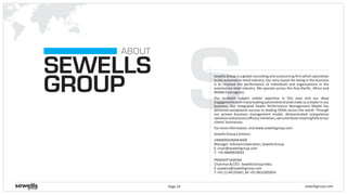sewellsgroup.comPage 24
SSEWELLS
GROUP
ABOUT
Sewells Group is a global consulting and outsourcing firm which specializes
in the automotive retail industry. Our very reason for being in the business
is to improve the performance of individuals and organizations in the
automotive retail industry. We operate across the Asia-Pacific, Africa and
MiddleEastregions.
Our in-depth subject matter expertise in this area and our deep
engagementswithmanyleadingautomotivebrandsmakeusaleaderinour
business. Our Integrated Dealer Performance Management Model has
delivered exceptional success to leading OEMs across the world. Through
our proven business management model, demonstrated competence
solutionsandprocessefficacyinitiatives,wecontributemeaningfullytoour
clients’businesses.
Formoreinformation,visitwww.sewellsgroup.com
SewellsGroupContacts:
PRADEEPSAXENA
Chairman&CEO-SewellsGroupIndia
E:psaxena@sewellsgroup.com
T:+911244235641,M:+919810305854
UNNIKRISHNANNAIR
Manager-SolutionsOperation,SewellsGroup
E:unair@sewellsgroup.com
T: +918689820043
 
