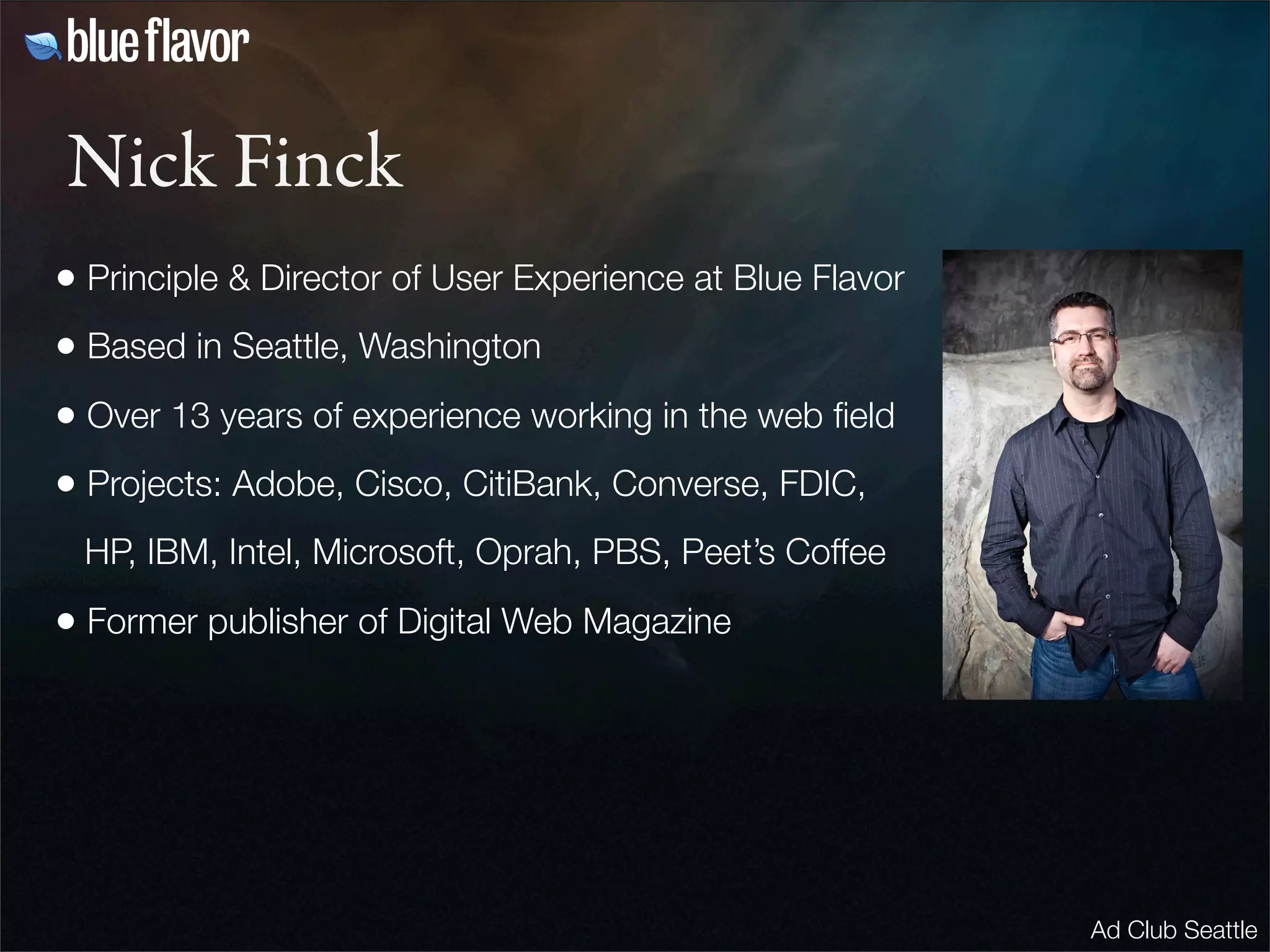 Nick Finck
• Principle & Director of User Experience at Blue Flavor
• Based in Seattle, Washington
• Over 13 years of experience working in the web ﬁeld
• Projects: Adobe, Cisco, CitiBank, Converse, FDIC,
 HP, IBM, Intel, Microsoft, Oprah, PBS, Peet’s Coffee

• Former publisher of Digital Web Magazine




                                                           Ad Club Seattle
 