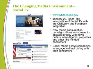 The Changing Media Environment— Social TV www.whitehouse.gov January 20, 2009--The introduction of Social TV with the CNN.com and Facebook integration New media consumption paradigm allows consumers to engage directly with news outlets, news figures, properties and other like-minded consumers Social Media allows companies to engage in direct dialog with their consumers 