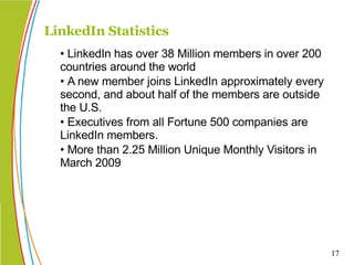 • LinkedIn has over 38 Million members in over 200 countries around the world • A new member joins LinkedIn approximately every second, and about half of the members are outside the U.S. • Executives from all Fortune 500 companies are LinkedIn members. • More than 2.25 Million Unique Monthly Visitors in March 2009  LinkedIn Statistics 