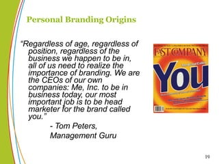“ Regardless of age, regardless of position, regardless of the business we happen to be in, all of us need to realize the importance of branding. We are the CEOs of our own companies: Me, Inc. to be in business today, our most important job is to be head marketer for the brand called you.”  - Tom Peters,  Management Guru Personal Branding Origins 