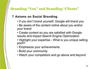• If you don’t brand yourself, Google will brand you • Be aware of the content online about you and/or your brand • Create content so you are satisfied with Google results and impact Search Engine Optimization  • Highlight your expertise - What is you unique selling point?  • Emphasize your achievements • Build your community • Watch your competitors and go above and beyond Branding “You” and Branding “Clients” 7 Axioms on Social Branding 