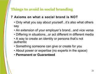 • Only what you say about yourself...it’s also what others say • An extension of your employer’s brand...and vice versa • Differing in situations...or act different in different media  • A way to create an identity or persona that’s not authentic  • Something someone can give or create for you • About power or expertise (no experts in the space) • Permanent or Guaranteed Things to avoid in social branding 7 Axioms on what a social brand is NOT 