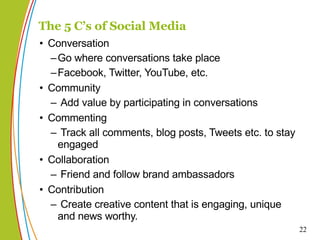 Conversation Go where conversations take place Facebook, Twitter, YouTube, etc.  Community Add value by participating in conversations Commenting Track all comments, blog posts, Tweets etc. to stay engaged Collaboration Friend and follow brand ambassadors  Contribution Create creative content that is engaging, unique and news worthy. The 5 C’s of Social Media 