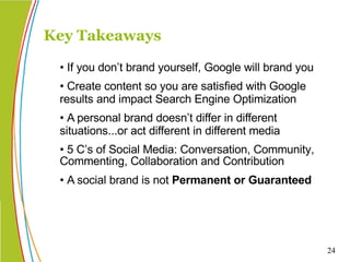 • If you don’t brand yourself, Google will brand you • Create content so you are satisfied with Google results and impact Search Engine Optimization • A personal brand doesn’t differ in different situations...or act different in different media • 5 C’s of Social Media: Conversation, Community, Commenting, Collaboration and Contribution  • A social brand is not  Permanent or Guaranteed Key Takeaways  