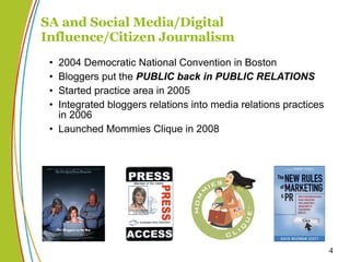 SA and Social Media/Digital Influence/Citizen Journalism 2004 Democratic National Convention in Boston Bloggers put the  PUBLIC   back in PUBLIC RELATIONS Started practice area in 2005 Integrated bloggers relations into media relations practices in 2006 Launched Mommies Clique in 2008 