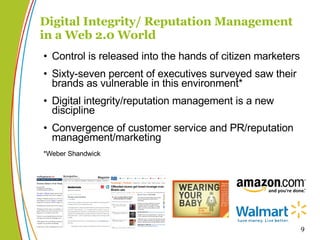 Digital Integrity/ Reputation Management in a Web 2.0 World Control is released into the hands of citizen marketers Sixty-seven percent of executives surveyed saw their brands as vulnerable in this environment* Digital integrity/reputation management is a new discipline Convergence of customer service and PR/reputation management/marketing *Weber Shandwick 