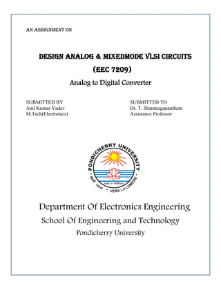 An assignment on
Design Analog & Mixedmode VLSI Circuits
(EEC 7209)
Analog to Digital Converter
SUBMITTED BY SUBMITTED TO
Anil Kumar Yadav Dr. T. Shanmuganantham
M.Tech(Electronics) Assistance Professor
Department Of Electronics Engineering
School Of Engineering and Technology
Pondicherry University
 