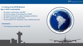 6. Linking to the ATFM Network
Gap in ATOT predictability
• No Airline confirmation of EOBT
• No Airline update of deviating from EOBT
• No Airport information about changing conditions
• No ATC sequence confirmation
• No accurate ETOT prediction due to default taxi time
Conclusion
• The Airports are black boxes for ATFM
 