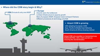  Where did the CDM story begin & Why?
USA Enroute & only one ANSP
Europe
Airports were the bottleneck
Limited infrastructure & capacity growth
Many European ANSP, Airspace Users & Airport Partners
Different procedures & technology shortfall
 Airport CDM is growing
USA adopting European CDM
Asia- Pacific & Middle East following
South America & Africa showing interest
Global CDM only possible in a harmonised way
EUROCONTROL, IATA, ICAO and ACI are
ensuring this standardisation
 