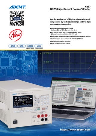 6253
DC Voltage Current Source/Monitor
Best for evaluation of high-precision electronic
components by wide source range and 6½-digit
measurement resolution
l	Source and measurement range
	 Voltage: 0 to ±110 V, Current: 0 to ±2 A
l	5½ source digits and 6½ measurement digits
	 (Measurement resolution: 100 nV/1 pA)
l	High-speed pulse source with the minimum pulse width of 25 μs
l	Variable slew rate function: 10.0 V/s to 99.9 kV/s
l	Variable integration function
l	Sink-enabled bipolar output
https://www.adcmt.com
RS232
Factory option Factory option
 