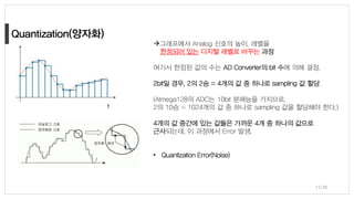11/38
→그래프에서 Analog 신호의 높이, 레벨을
한정되어 있는 디지털 레벨로 바꾸는 과정
여기서 한정된 값의 수는 AD Converter의 bit 수에 의해 결정.
2bit일 경우, 2의 2승 = 4개의 값 중 하나로 sampling 값 할당.
(Atmega128의 ADC는 10bit 분해능을 가지므로,
2의 10승 = 1024개의 값 중 하나로 sampling 값을 할당해야 한다,)
4개의 값 중간에 있는 값들은 가까운 4개 중 하나의 값으로
근사되는데, 이 과정에서 Error 발생.
• Quantization Error(Noise)
 