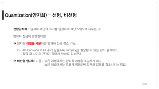 12/38
선형양자화 : 양자화 계단의 크기를 일정하게 계단 모양으로 나누는 것.
양자화 잡음이 발생한다면!
→ 양자화 레벨을 세분하면 양자화 잡음 감소 가능.
Ex. AD Converter의 bit 수가 많을수록 sampling을 할당할 수 있는 값이 증가하고,
할당 값 사이의 간격이 좁아져 Error도 감소한다.
→ 비선형 양자화 이용 : 낮은 레벨에서는 양자화 레벨을 조밀하게 하고
높은 레벨에서는 드물게 함으로써 양자화 잡음을 감소시키는 방법,
 