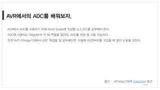 AVR에서 ADC를 사용하기 위해 Atmel Studio에 작성할 소스코드를 공부해야 한다.
ADC에 사용되는 Register의 각 Bit 역할을 알아야, ADC를 진정 잘 사용 가능하다.
또한 AVR ATmega128에서 ADC 특징을 잘 공부해두면, 다음에 AD컨버터를 구입할 때 많이 도움될 것이다.
참고 : ATmega128의 Datasheet 링크
19/38
 