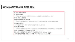 ATmega128
21/38
(1) 10Bit 분해능 (15kSPS)
(2) ±2LSB 정확도
// [least significant bit ] : 2진수의 데이터에서 가장 낮은 자리(가장 오른쪽)의 비트.
(3) 13 - 260μs 변환 시간
(4) 8채널의 멀티플렉스된 단일 입력
//아날로그 멀티플렉서란, 몇 개의 인가된 아날로그 입력가운데 하나를 선택하여 출력하는 회로.
(5) 7채널의 차동입력
// 차동입력이란, 두 개의 입력단자간 전압 차이를 읽는 것(비교).
(6) 샘플/홀드회로 탑재
// 시시각각 변환되어가는 아날로그 전압의 어느 순간 값을 샘플링하여 이것을 일정 시간 유지하는 회로.
(7) 프리 런닝 모드와 단일 변환 모드 사용 가능
(8) 0~ VCC : ADC 입력 전압 범위, 선택 가능한 2.56V의 ADC Reference Voltage,
ADC 결과값의 좌정렬, ADC Interrupt 포함, Sleep Mode Noise Canceler 포함
 