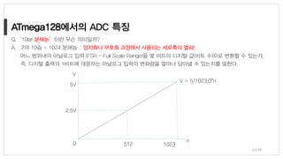 n
10230
5V
2.5V
512
V
V = 5/1023.0*n
22/38
Q.‘10bit 분해능’이란 무슨 의미일까?
A. 2의 10승 = 1024 분해능 : 양자화나 부호화 과정에서 사용되는 세로축의 열쇠!
어느 범위내의 아날로그 입력 (FSR – Full Scale Range)을 몇 비트의 디지털 값(비트 수)으로 변환할 수 있는가,
즉, 디지털 출력의 1비트에 대응하는 아날로그 입력의 변화량을 얼마나 담아낼 수 있는지를 말한다.
ATmega128
 