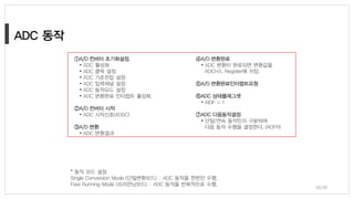 26/38
* 동작 모드 설정
Single Conversion Mode (단일변환모드) : ADC 동작을 한번만 수행.
Free Running Mode (프리런닝모드) : ADC 동작을 반복적으로 수행.
①A/D 컨버터 초기화설정.
• ADC 활성화
• ADC 클럭 설정
• ADC 기준전압 설정
• ADC 입력채널 설정
• ADC 동작모드 설정
• ADC 변환완료 인터럽트 활성화.
②A/D 컨버터 시작
• ADC 시작신호(ADSC)
③A/D 변환
• ADC 변환결과
④A/D 변환완료
• ADC 변환이 완료되면 변환값을
ADCH/L Register에 저장.
⑤A/D 변환완료인터럽트요청
⑥ADC 상태플래그셋
• AIDF = 1
⑦ADC 다음동작결정
• 단일/연속 동작인지 구분하여
다음 동작 수행을 결정한다. (ADFR)
 