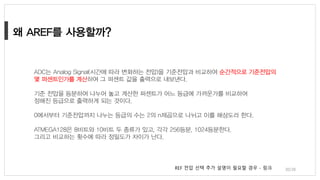 30/38
ADC는 Analog Signal(시간에 따라 변화하는 전압)을 기준전압과 비교하여 순간적으로 기준전압의
몇 퍼센트인가를 계산하여 그 퍼센트 값을 출력으로 내보낸다.
기준 전압을 등분하여 나누어 놓고 계산한 퍼센트가 어느 등급에 가까운가를 비교하여
정해진 등급으로 출력하게 되는 것이다.
0에서부터 기준전압까지 나누는 등급의 수는 2의 n제곱으로 나뉘고 이를 해상도라 한다.
ATMEGA128은 8비트와 10비트 두 종류가 있고, 각각 256등분, 1024등분한다.
그리고 비교하는 횟수에 따라 정밀도가 차이가 난다.
REF 전압 선택 추가 설명이 필요할 경우 - 링크
 