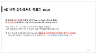 9/38
① 얼마나 많은 표본을 추출할 것인가 (samples/sec) = 표본화 주파수
② 양자화 비트를 얼마나 나눌 것인가 (bits/sample) = 표본당 비트 수
바로 위의 두 가지 요소가 A/D Conversion 과정을 좌우한다.
샘플 수를 많이 취하고 비트 수를 많이 취할수록 음질(화질)이 좋아진다.
→ 같은 정보를 표현할 때 디지털 정보량이 많을수록 디지털 데이터의 품질은 확연히 높아지나,
데이터의 정보량이 기하급수적으로 늘어나게 되고, 전혀 경제적이지 못한 결과를 초래.
 