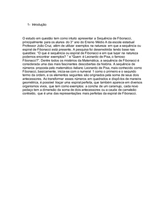 1- Introdução
O estudo em questão tem como intuito apresentar a Sequência de Fibonacci,
principalmente para os alunos do 3° ano do Ensino Médio A da escola estadual
Professor João Cruz, além de utilizar exemplos na natureza em que a sequência ou
espiral de Fibonacci está presente. A pesquisa foi desenvolvida tendo base nas
questões: “O que é sequência ou espiral de Fibonacci e em que lugar na natureza
podemos encontrar exemplos? ” e “Quem é Leonardo de Pisa, o famoso
Fibonacci?”. Dentre todos os mistérios da Matemática, a sequência de Fibonacci é
considerada uma das mais fascinantes descobertas da história. A sequência de
números proposta pelo matemático italiano Leonardo de Pisa, mais conhecido como
Fibonacci, basicamente, inicia-se com o numeral 1 como o primeiro e o segundo
termo da ordem, e os elementos seguintes são originados pela soma de seus dois
antecessores. Ao transformar esses números em quadrados e dispô-los de maneira
geométrica, é possível traçar uma espiral perfeita, que também aparece em diversos
organismos vivos, que tem como exemplos: a concha de um caramujo, cada novo
pedaço tem a dimensão da soma de dois antecessores ou a cauda de camaleão
contraído, que é uma das representações mais perfeitas da espiral de Fibonacci.
 
