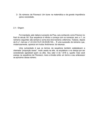 2- Os números de Fibonacci: Um ícone na matemática e de grande importância
para a sociedade.
2.1- Origem
Foi inventada pelo italiano Leonardo de Pisa, cais conhecido como Fiboncci no
final do século XII. Sua sequência é infinita e começa com os numerais zero e 1, os
números seguintes são sempre a soma dos dois números anteriores. Todavia, depois
de 0 e 1, tem-se o 1,2,3,5,8,13,21,34,55,89,144.... É uma sucessão de números que,
misteriosamente, aparece em muitos fenômenos da natureza.
Uma curiosidade é que os termos da sequência também estabelecem a
chamada “proporção áurea”, muito usada na arte, na arquitetura e no design por ser
considerada agradável quem os olha. Seu valor é de 1,618 e, quanto mais você
avança na sequência de Fibonacci, mais a divisão entre um termo e seu antecessor
se aproxima desse número.
 
