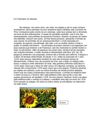 2.2- Exemplos na natureza
Na natureza, nos seres vivos, nas artes, em objetos e até no corpo humano
encontramos claros exemplos de uma sequência lógica intitulado pelo Leonardo de
Pisa. Começamos pela concha de um caramujo, cada novo pedaço tem a dimensão
da soma de dois antecessores. A cauda de camaleão contraído, que é uma das
representações mais perfeitas da espiral de Fibonacci. Quando as presas de marfim
dos elefantes crescem sem parar, ao final desse processo, apresenta o formato de
uma espiral. As sementes de um girassol preenchem o miolo dispostas em
conjuntos de espirais: normalmente são vinte e um no sentido horário e trinta e
quatro no sentido anti-horário. As sementes de pinhas crescem e se organizam em
duas espirais que lembram a de Fobonacci, são oito irradiando no sentido horário e
treze no anti-horário. Além de aparecer nos seres vivos, também temos exemplos
nas criações humanas, a razão dourada é representada pela letra “phi” (φ). Os
gregos já conheciam sua proporção, embora não a fórmula para defini-la. A largura e
a altura da fachada deste templo do século V a.C. estão na proporção de 1 para
1,618, esse recurso matemático também foi uma das principais marcas do
Renascimento. A Mona Lisa, de Leonardo da Vinci, usa a razão na relação entre
tronco e cabeça e entre elementos do rosto. Nas grandes pirâmides cada bloco é
1,618 vezes maior que o bloco do nível acima. Em algumas camadas, as câmeras
internas têm comprimento 1,618 vezes maior que a sua largura. Podemos observar
em objetos do cotidiano, como em vários formatos de crédito já foram testados.
Dizem que nos rostos considerados mais harmoniosas, a divisão da distância entre
o centro da boca e o “terceiro olho” pela distância entre esse ponto e uma das
pupilas aproxima-se do resultado 1,618. Se uma pessoa “mediano” dividir sua altura
pela distância entre o umbigo e a cabeça, o resultado será algo em torno de 1,618.
Com exceção do polegar, em todos os outros dedos as articulações se relacionam
na razão áurea.
Girassol
 