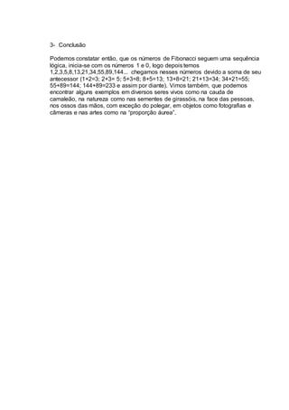 3- Conclusão
Podemos constatar então, que os números de Fibonacci seguem uma sequência
lógica, inicia-se com os números 1 e 0, logo depois temos
1,2,3,5,8,13,21,34,55,89,144... chegamos nesses números devido a soma de seu
antecessor (1+2=3; 2+3= 5; 5+3=8; 8+5=13; 13+8=21; 21+13=34; 34+21=55;
55+89=144; 144+89=233 e assim por diante). Vimos também, que podemos
encontrar alguns exemplos em diversos seres vivos como na cauda de
camaleão, na natureza como nas sementes de girassóis, na face das pessoas,
nos ossos das mãos, com exceção do polegar, em objetos como fotografias e
câmeras e nas artes como na “proporção áurea”.
 