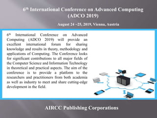 6th International Conference on Advanced Computing
(ADCO 2019)
August 24 ~25, 2019, Vienna, Austria
AIRCC Publishing Corporations
6th International Conference on Advanced
Computing (ADCO 2019) will provide an
excellent international forum for sharing
knowledge and results in theory, methodology and
applications of Computing. The Conference looks
for significant contributions to all major fields of
the Computer Science and Information Technology
in theoretical and practical aspects. The aim of the
conference is to provide a platform to the
researchers and practitioners from both academia
as well as industry to meet and share cutting-edge
development in the field.
 