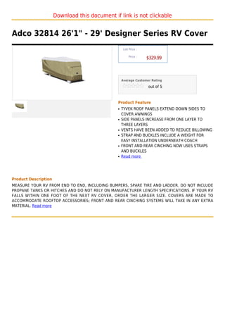 Download this document if link is not clickable


Adco 32814 26'1" - 29' Designer Series RV Cover
                                                    List Price :

                                                        Price :
                                                                   $329.99



                                                   Average Customer Rating

                                                                   out of 5



                                               Product Feature
                                               q   TYVEK ROOF PANELS EXTEND DOWN SIDES TO
                                                   COVER AWNINGS
                                               q   SIDE PANELS INCREASE FROM ONE LAYER TO
                                                   THREE LAYERS
                                               q   VENTS HAVE BEEN ADDED TO REDUCE BILLOWING
                                               q   STRAP AND BUCKLES INCLUDE A WEIGHT FOR
                                                   EASY INSTALLATION UNDERNEATH COACH
                                               q   FRONT AND REAR CINCHING NOW USES STRAPS
                                                   AND BUCKLES
                                               q   Read more




Product Description
MEASURE YOUR RV FROM END TO END, INCLUDING BUMPERS, SPARE TIRE AND LADDER. DO NOT INCLUDE
PROPANE TANKS OR HITCHES AND DO NOT RELY ON MANUFACTURER LENGTH SPECIFICATIONS. IF YOUR RV
FALLS WITHIN ONE FOOT OF THE NEXT RV COVER, ORDER THE LARGER SIZE. COVERS ARE MADE TO
ACCOMMODATE ROOFTOP ACCESSORIES; FRONT AND REAR CINCHING SYSTEMS WILL TAKE IN ANY EXTRA
MATERIAL. Read more
 