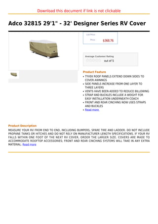 Download this document if link is not clickable


Adco 32815 29'1" - 32' Designer Series RV Cover
                                                    List Price :

                                                        Price :
                                                                   $368.76



                                                   Average Customer Rating

                                                                   out of 5



                                               Product Feature
                                               q   TYVEK ROOF PANELS EXTEND DOWN SIDES TO
                                                   COVER AWNINGS
                                               q   SIDE PANELS INCREASE FROM ONE LAYER TO
                                                   THREE LAYERS
                                               q   VENTS HAVE BEEN ADDED TO REDUCE BILLOWING
                                               q   STRAP AND BUCKLES INCLUDE A WEIGHT FOR
                                                   EASY INSTALLATION UNDERNEATH COACH
                                               q   FRONT AND REAR CINCHING NOW USES STRAPS
                                                   AND BUCKLES
                                               q   Read more




Product Description
MEASURE YOUR RV FROM END TO END, INCLUDING BUMPERS, SPARE TIRE AND LADDER. DO NOT INCLUDE
PROPANE TANKS OR HITCHES AND DO NOT RELY ON MANUFACTURER LENGTH SPECIFICATIONS. IF YOUR RV
FALLS WITHIN ONE FOOT OF THE NEXT RV COVER, ORDER THE LARGER SIZE. COVERS ARE MADE TO
ACCOMMODATE ROOFTOP ACCESSORIES; FRONT AND REAR CINCHING SYSTEMS WILL TAKE IN ANY EXTRA
MATERIAL. Read more
 