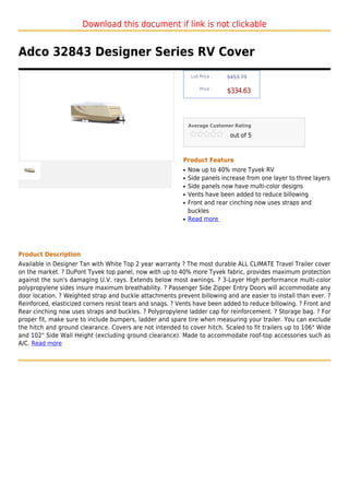 Download this document if link is not clickable


Adco 32843 Designer Series RV Cover
                                                                List Price :   $453.79

                                                                    Price :
                                                                               $334.63



                                                               Average Customer Rating

                                                                                out of 5



                                                           Product Feature
                                                           q   Now up to 40% more Tyvek RV
                                                           q   Side panels increase from one layer to three layers
                                                           q   Side panels now have multi-color designs
                                                           q   Vents have been added to reduce billowing
                                                           q   Front and rear cinching now uses straps and
                                                               buckles
                                                           q   Read more




Product Description
Available in Designer Tan with White Top 2 year warranty ? The most durable ALL CLIMATE Travel Trailer cover
on the market. ? DuPont Tyvek top panel, now with up to 40% more Tyvek fabric, provides maximum protection
against the sun's damaging U.V. rays. Extends below most awnings. ? 3-Layer High performance multi-color
polypropylene sides insure maximum breathability. ? Passenger Side Zipper Entry Doors will accommodate any
door location. ? Weighted strap and buckle attachments prevent billowing and are easier to install than ever. ?
Reinforced, elasticized corners resist tears and snags. ? Vents have been added to reduce billowing. ? Front and
Rear cinching now uses straps and buckles. ? Polypropylene ladder cap for reinforcement. ? Storage bag. ? For
proper fit, make sure to include bumpers, ladder and spare tire when measuring your trailer. You can exclude
the hitch and ground clearance. Covers are not intended to cover hitch. Scaled to fit trailers up to 106" Wide
and 102" Side Wall Height (excluding ground clearance). Made to accommodate roof-top accessories such as
A/C. Read more
 