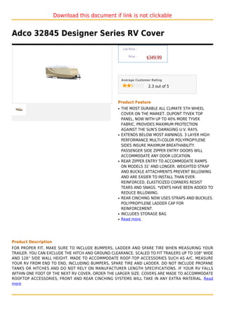 Download this document if link is not clickable


Adco 32845 Designer Series RV Cover
                                                       List Price :

                                                           Price :
                                                                      $349.99



                                                      Average Customer Rating

                                                                      2.3 out of 5



                                                  Product Feature
                                                  q   THE MOST DURABLE ALL CLIMATE 5TH WHEEL
                                                      COVER ON THE MARKET. DUPONT TYVEK TOP
                                                      PANEL, NOW WITH UP TO 40% MORE TYVEK
                                                      FABRIC, PROVIDES MAXIMUM PROTECTION
                                                      AGAINST THE SUN'S DAMAGING U.V. RAYS.
                                                  q   EXTENDS BELOW MOST AWNINGS. 3 LAYER HIGH
                                                      PERFORMANCE MULTI-COLOR POLYPROPYLENE
                                                      SIDES INSURE MAXIMUM BREATHABILITY.
                                                      PASSENGER SIDE ZIPPER ENTRY DOORS WILL
                                                      ACCOMMODATE ANY DOOR LOCATION.
                                                  q   REAR ZIPPER ENTRY TO ACCOMMODATE RAMPS
                                                      ON MODELS 31' AND LONGER. WEIGHTED STRAP
                                                      AND BUCKLE ATTACHMENTS PREVENT BILLOWING
                                                      AND ARE EASIER TO INSTALL THAN EVER.
                                                      REINFORCED, ELASTICIZED CORNERS RESIST
                                                      TEARS AND SNAGS. *VENTS HAVE BEEN ADDED TO
                                                      REDUCE BILLOWING.
                                                  q   REAR CINCHING NOW USES STRAPS AND BUCKLES.
                                                      POLYPROPYLENE LADDER CAP FOR
                                                      REINFORCEMENT.
                                                  q   INCLUDES STORAGE BAG
                                                  q   Read more




Product Description
FOR PROPER FIT, MAKE SURE TO INCLUDE BUMPERS, LADDER AND SPARE TIRE WHEN MEASURING YOUR
TRAILER. YOU CAN EXCLUDE THE HITCH AND GROUND CLEARANCE. SCALED TO FIT TRAILERS UP TO 108" WIDE
AND 126" SIDE WALL HEIGHT. MADE TO ACCOMMODATE ROOF-TOP ACCESSORIES SUCH AS A/C. MEASURE
YOUR RV FROM END TO END, INCLUDING BUMPERS, SPARE TIRE AND LADDER. DO NOT INCLUDE PROPANE
TANKS OR HITCHES AND DO NOT RELY ON MANUFACTURER LENGTH SPECIFICATIONS. IF YOUR RV FALLS
WITHIN ONE FOOT OF THE NEXT RV COVER, ORDER THE LARGER SIZE. COVERS ARE MADE TO ACCOMMODATE
ROOFTOP ACCESSORIES; FRONT AND REAR CINCHING SYSTEMS WILL TAKE IN ANY EXTRA MATERIAL. Read
more
 