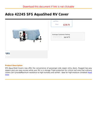 Download this document if link is not clickable


Adco 42245 SFS AquaShed RV Cover
                                                             List Price :

                                                                 Price :
                                                                            $238.79



                                                            Average Customer Rating

                                                                            out of 5




Product Description
SFS Aqua-Shed Covers now offer the convenience of passenger-side zipper entry doors. Rugged two-way
zippers give you easy access while your RV is in storage Triple protection for critical roof area that ordinary
covers can't provideMaximum resistance to high humidity and rainfall - ideal for high-moisture climateslt Read
more
 