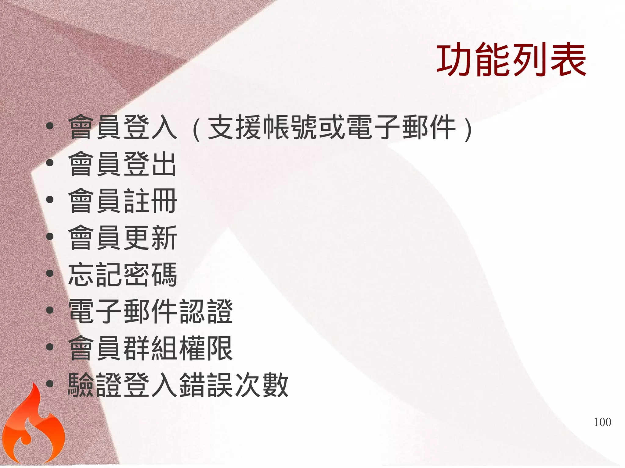 100 
功能列表 
● 會員登入 (支援帳號或電子郵件) 
● 會員登出 
● 會員註冊 
● 會員更新 
● 忘記密碼 
● 電子郵件認證 
● 會員群組權限 
● 驗證登入錯誤次數 
 