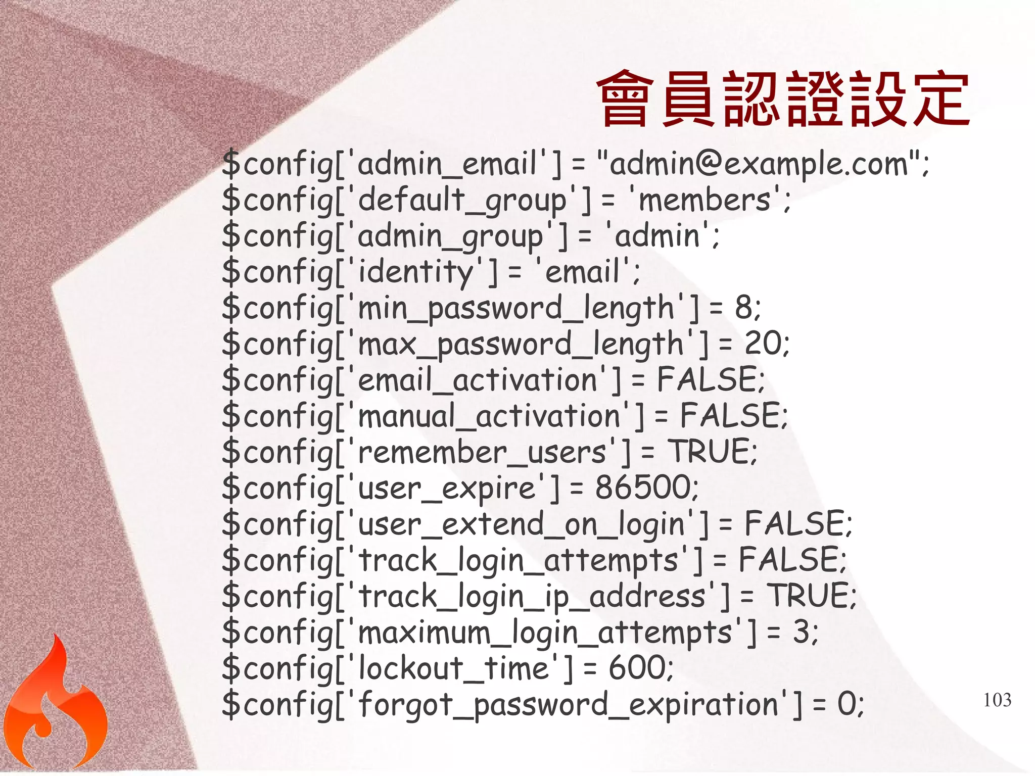 103 
會員認證設定 
$config['admin_email'] = "admin@example.com"; 
$config['default_group'] = 'members'; 
$config['admin_group'] = 'admin'; 
$config['identity'] = 'email'; 
$config['min_password_length'] = 8; 
$config['max_password_length'] = 20; 
$config['email_activation'] = FALSE; 
$config['manual_activation'] = FALSE; 
$config['remember_users'] = TRUE; 
$config['user_expire'] = 86500; 
$config['user_extend_on_login'] = FALSE; 
$config['track_login_attempts'] = FALSE; 
$config['track_login_ip_address'] = TRUE; 
$config['maximum_login_attempts'] = 3; 
$config['lockout_time'] = 600; 
$config['forgot_password_expiration'] = 0; 
 