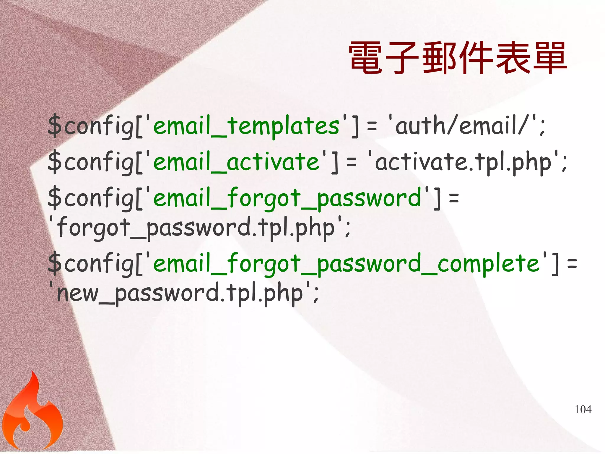 104 
電子郵件表單 
$config['email_templates'] = 'auth/email/'; 
$config['email_activate'] = 'activate.tpl.php'; 
$config['email_forgot_password'] = 
'forgot_password.tpl.php'; 
$config['email_forgot_password_complete'] = 
'new_password.tpl.php'; 
 