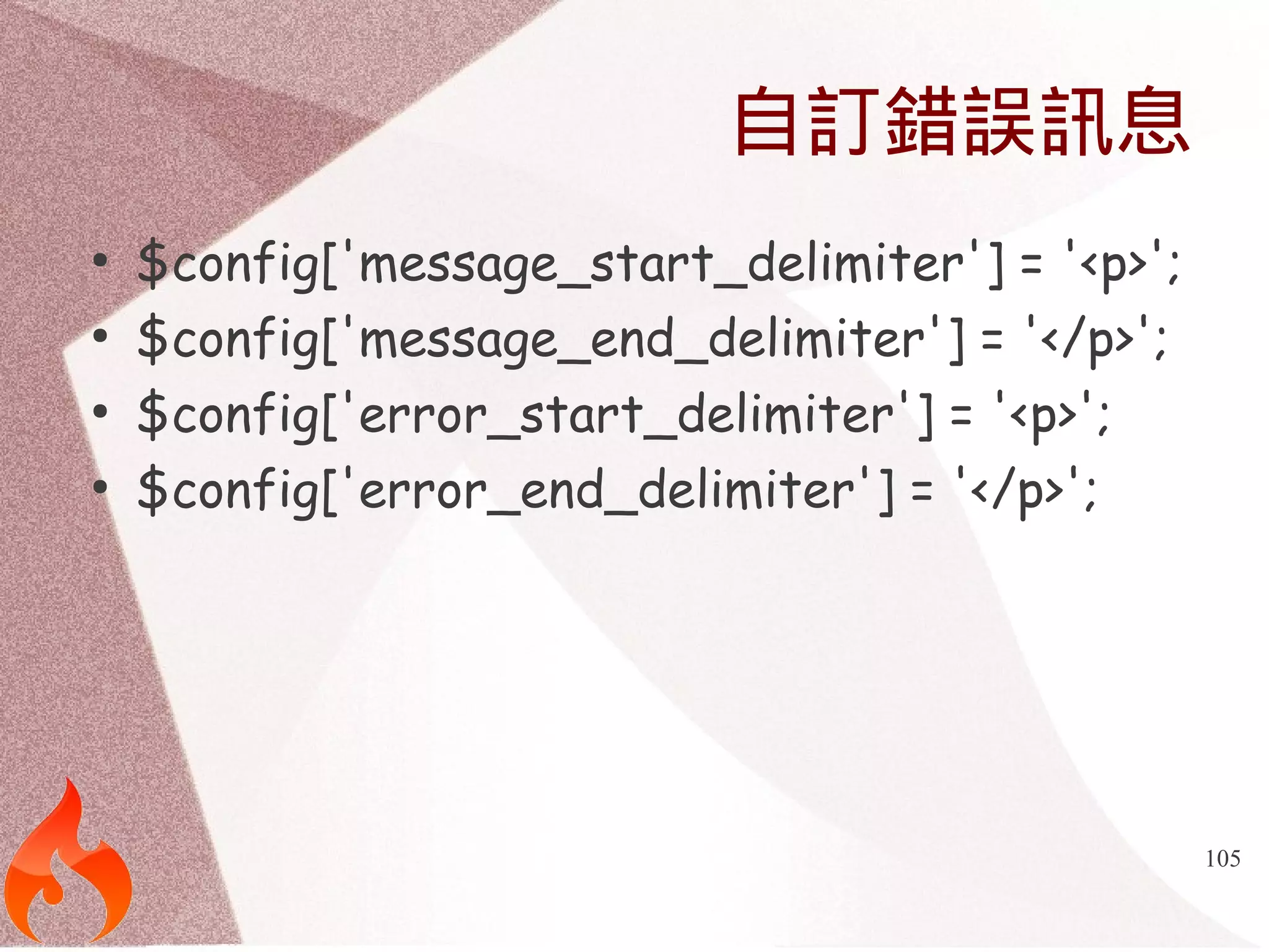 105 
自訂錯誤訊息 
● $config['message_start_delimiter'] = '<p>'; 
● $config['message_end_delimiter'] = '</p>'; 
● $config['error_start_delimiter'] = '<p>'; 
● $config['error_end_delimiter'] = '</p>'; 
 
