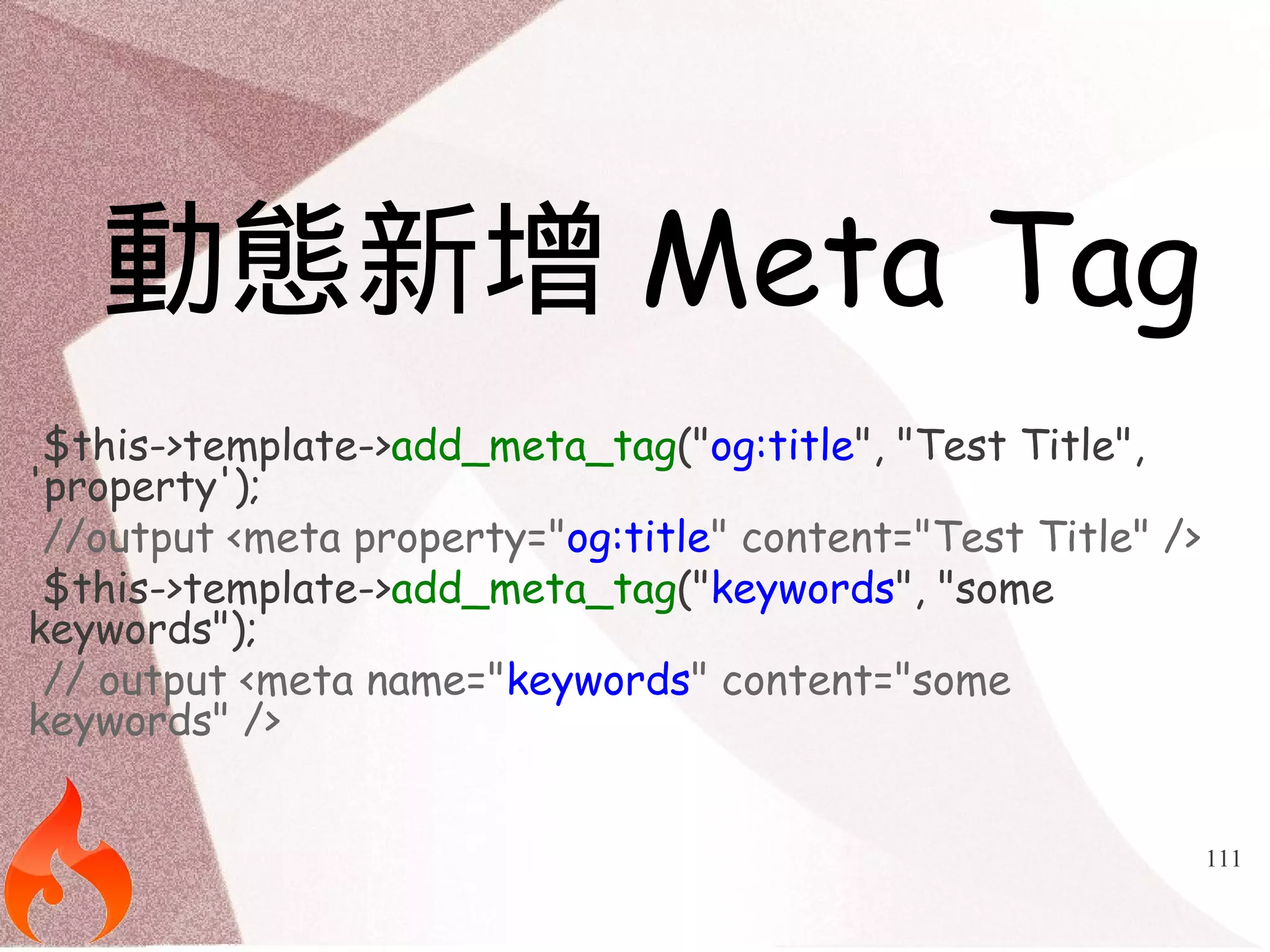 111 
動態新增Meta Tag 
$this->template->add_meta_tag("og:title", "Test Title", 
'property'); 
//output <meta property="og:title" content="Test Title" /> 
$this->template->add_meta_tag("keywords", "some 
keywords"); 
// output <meta name="keywords" content="some 
keywords" /> 
 