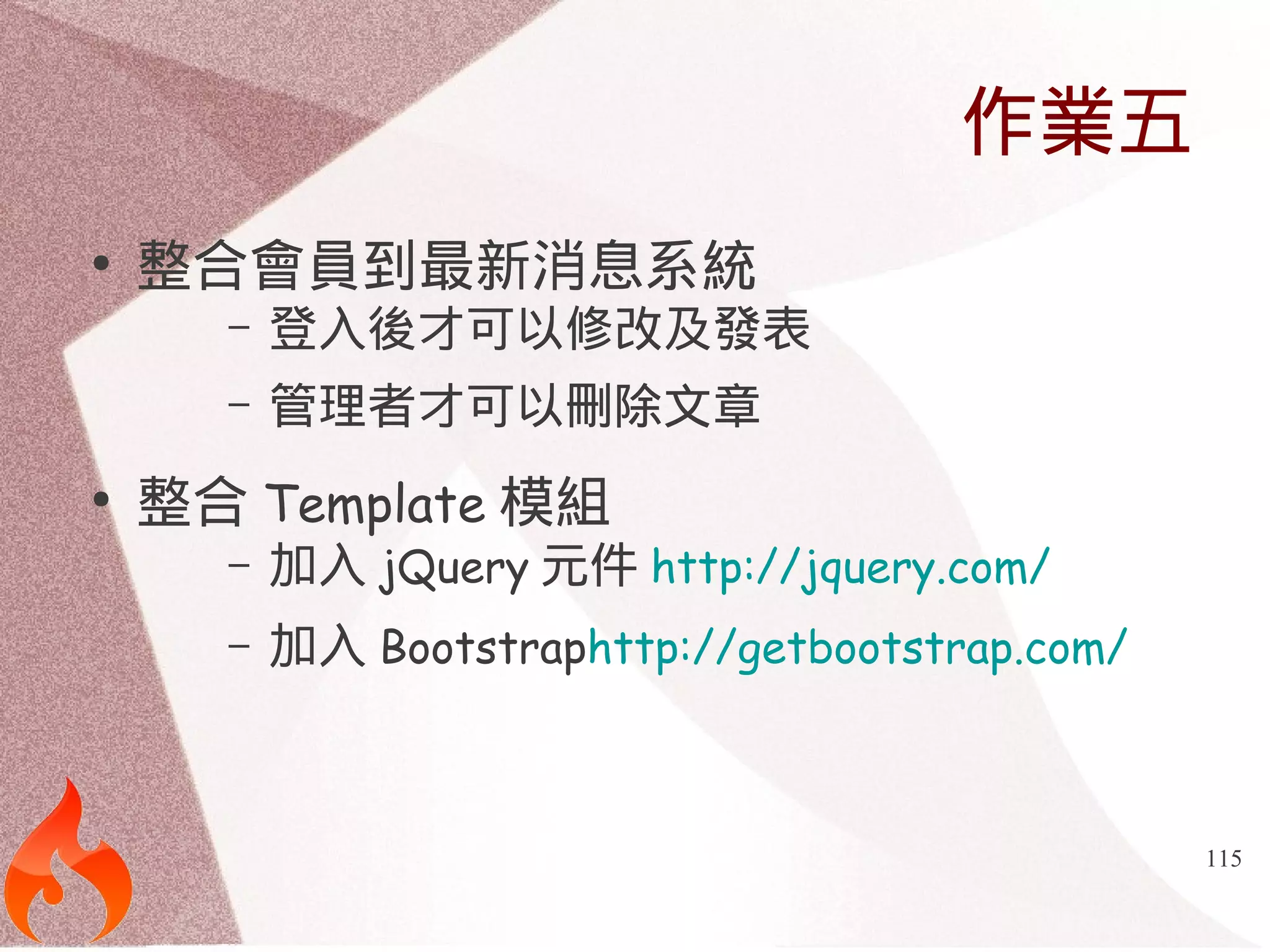 115 
作業五 
● 整合會員到最新消息系統 
– 登入後才可以修改及發表 
– 管理者才可以刪除文章 
● 整合Template模組 
– 加入jQuery元件http://jquery.com/ 
– 加入Bootstraphttp://getbootstrap.com/ 
 