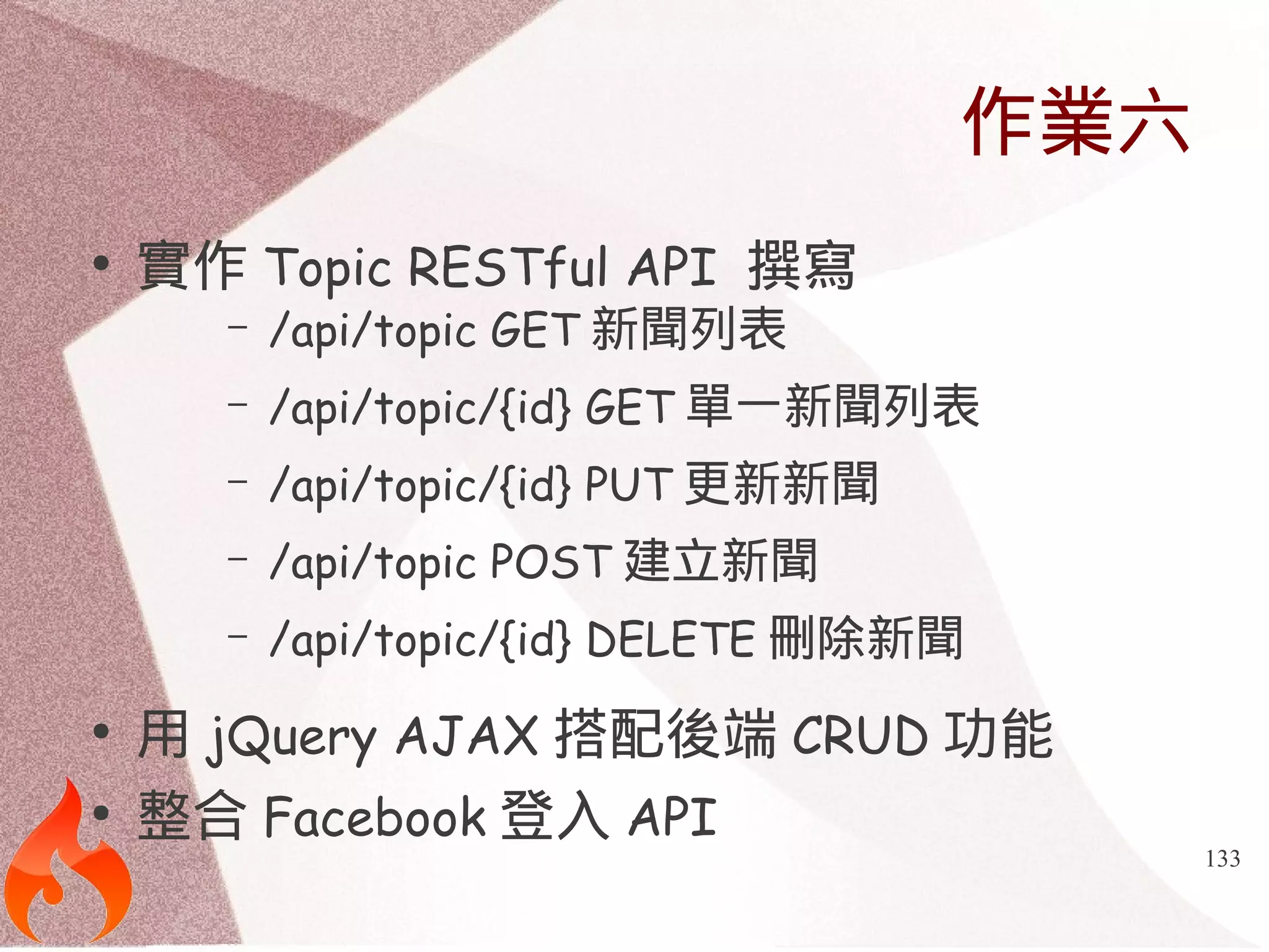 133 
作業六 
● 實作Topic RESTful API 撰寫 
– /api/topic GET新聞列表 
– /api/topic/{id} GET單一新聞列表 
– /api/topic/{id} PUT更新新聞 
– /api/topic POST建立新聞 
– /api/topic/{id} DELETE刪除新聞 
● 用jQuery AJAX搭配後端CRUD功能 
● 整合Facebook登入API 
 