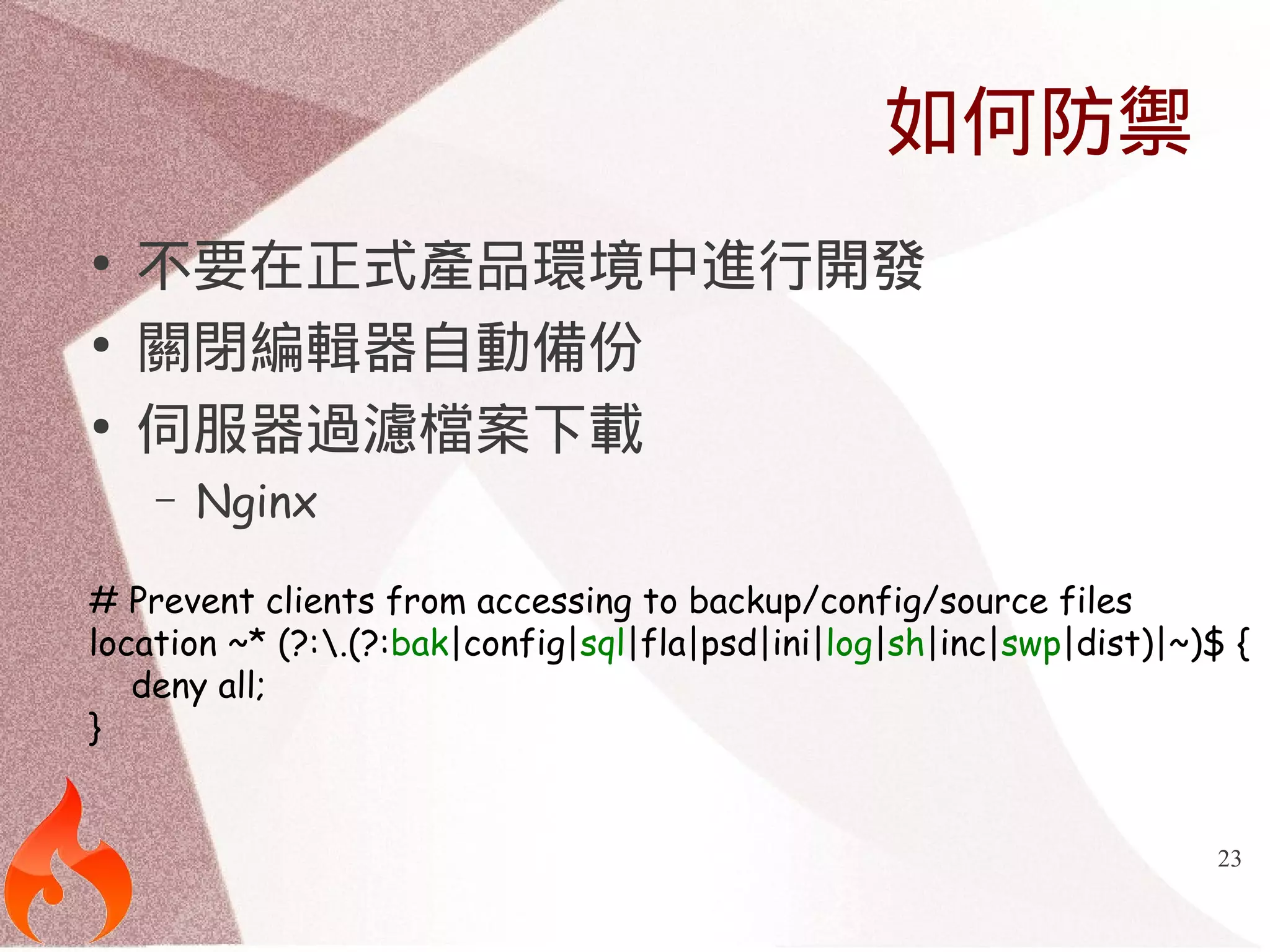 23 
如何防禦 
● 不要在正式產品環境中進行開發 
● 關閉編輯器自動備份 
● 伺服器過濾檔案下載 
– Nginx 
# Prevent clients from accessing to backup/config/source files 
location ~* (?:.(?:bak|config|sql|fla|psd|ini|log|sh|inc|swp|dist)|~)$ { 
deny all; 
} 
 