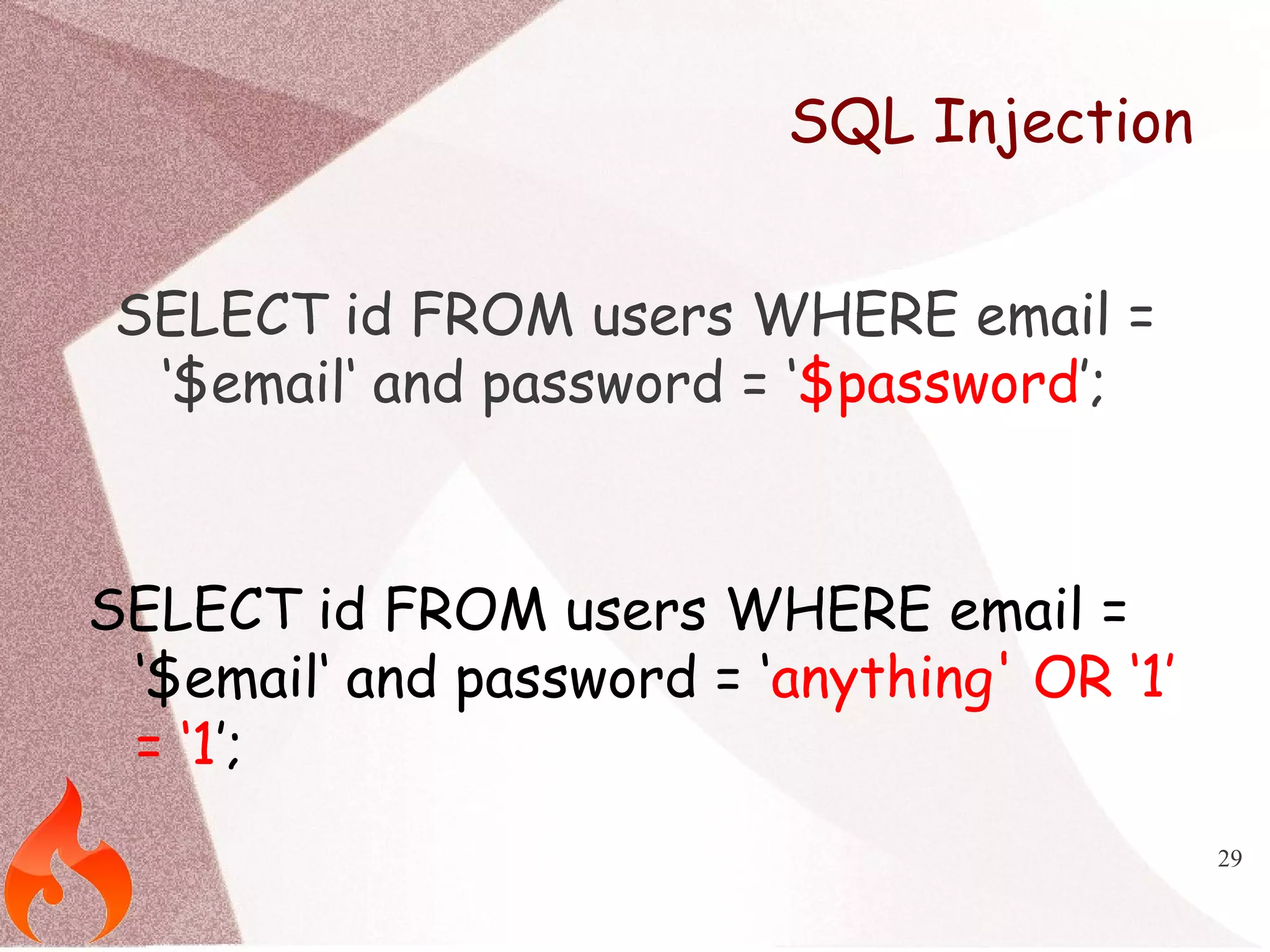 29 
SQL Injection 
SELECT id FROM users WHERE email = 
‘$email‘ and password = ‘$password’; 
SELECT id FROM users WHERE email = 
‘$email‘ and password = ‘anything' OR ‘1’ 
= ‘1’; 
 