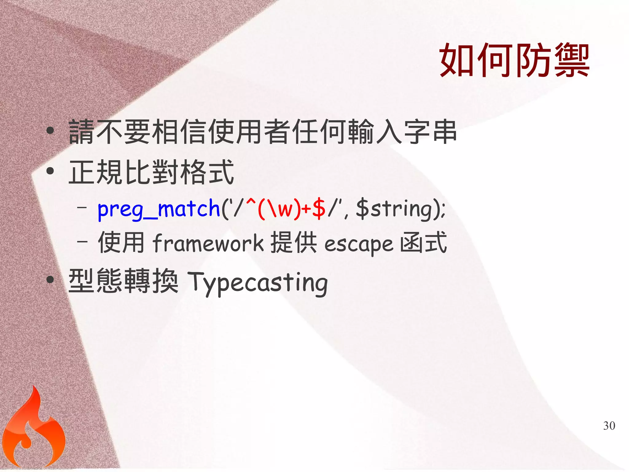 30 
如何防禦 
● 請不要相信使用者任何輸入字串 
● 正規比對格式 
– preg_match(‘/^(w)+$/’, $string); 
– 使用framework提供escape函式 
● 型態轉換Typecasting 
 